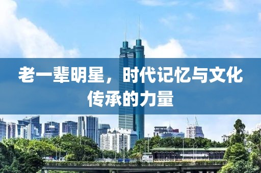 老一辈明星，时代记忆与文化传承的力量