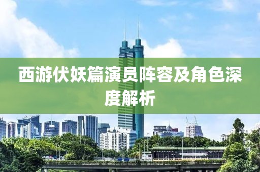 西游伏妖篇演员阵容及角色深度解析