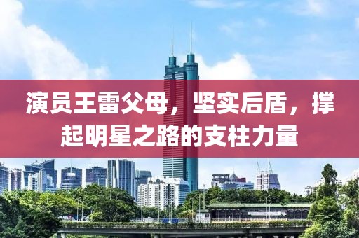 演员王雷父母，坚实后盾，撑起明星之路的支柱力量