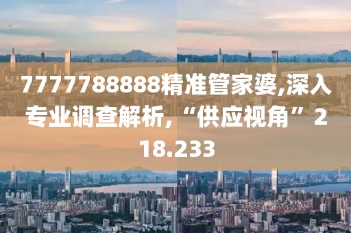 7777788888精准管家婆,深入专业调查解析,“供应视角”218.233
