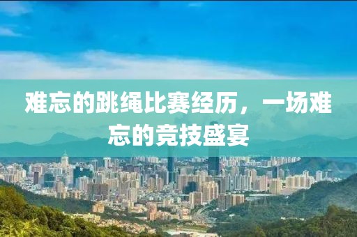 难忘的跳绳比赛经历，一场难忘的竞技盛宴