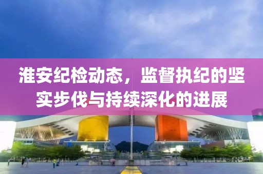 淮安纪检动态，监督执纪的坚实步伐与持续深化的进展