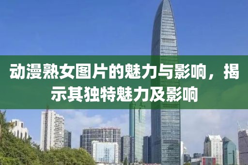 动漫熟女图片的魅力与影响，揭示其独特魅力及影响