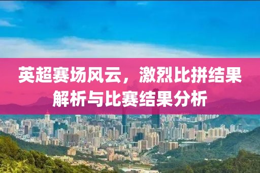 英超赛场风云，激烈比拼结果解析与比赛结果分析