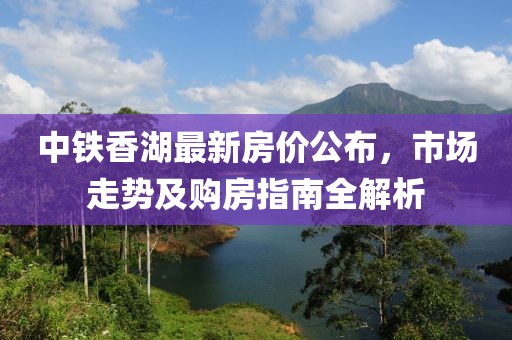 中铁香湖最新房价公布，市场走势及购房指南全解析