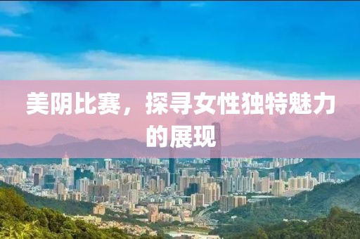 美阴比赛，探寻女性独特魅力的展现