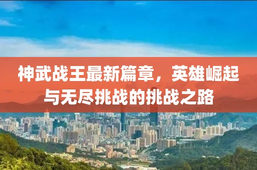 神武战王最新篇章，英雄崛起与无尽挑战的挑战之路