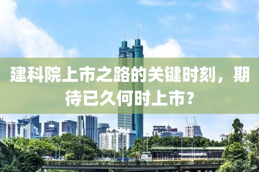 建科院上市之路的关键时刻，期待已久何时上市？