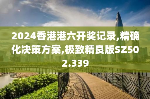 2024香港港六开奖记录,精确化决策方案,极致精良版SZ502.339