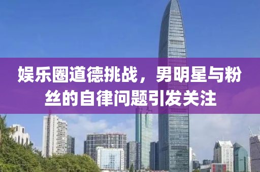 娱乐圈道德挑战，男明星与粉丝的自律问题引发关注