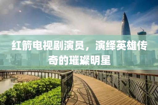 红箭电视剧演员，演绎英雄传奇的璀璨明星