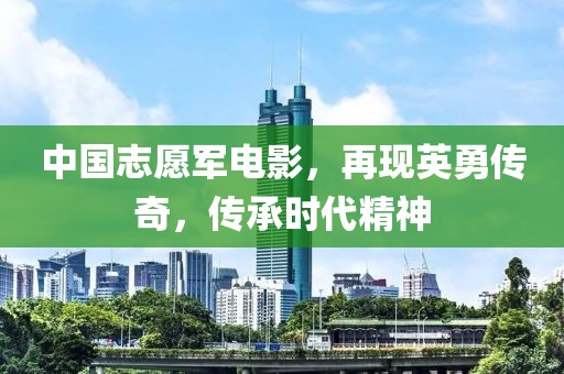 中国志愿军电影，再现英勇传奇，传承时代精神