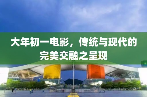 大年初一电影，传统与现代的完美交融之呈现