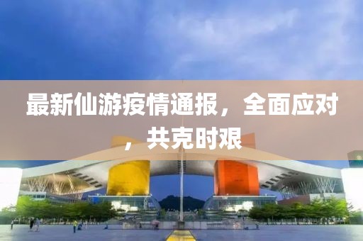 最新仙游疫情通报，全面应对，共克时艰