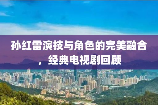 孙红雷演技与角色的完美融合，经典电视剧回顾