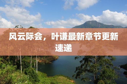 风云际会，叶谦最新章节更新速递