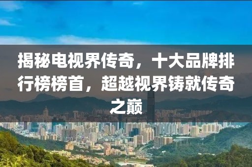 揭秘电视界传奇，十大品牌排行榜榜首，超越视界铸就传奇之巅