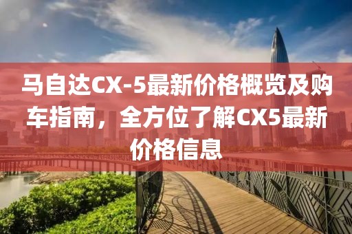 马自达CX-5最新价格概览及购车指南，全方位了解CX5最新价格信息