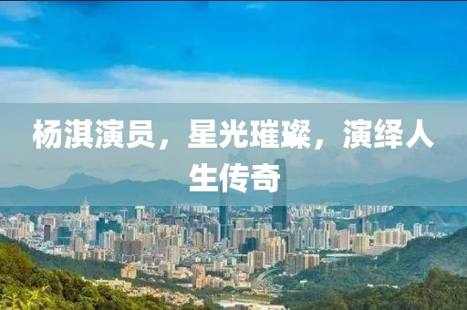 杨淇演员，星光璀璨，演绎人生传奇