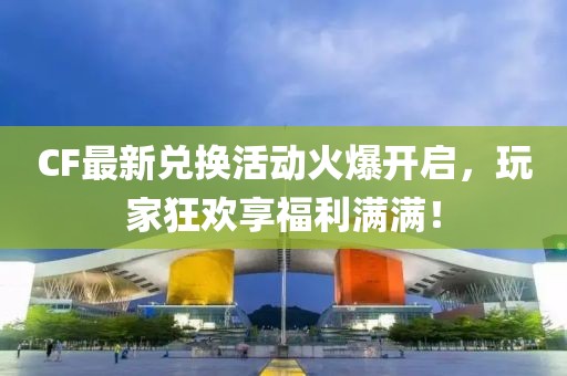 CF最新兑换活动火爆开启，玩家狂欢享福利满满！