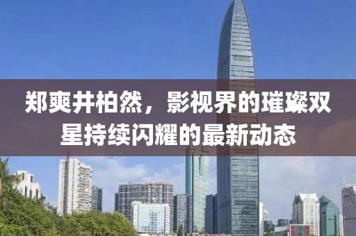 郑爽井柏然，影视界的璀璨双星持续闪耀的最新动态