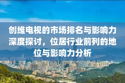 创维电视的市场排名与影响力深度探讨，位居行业前列的地位与影响力分析