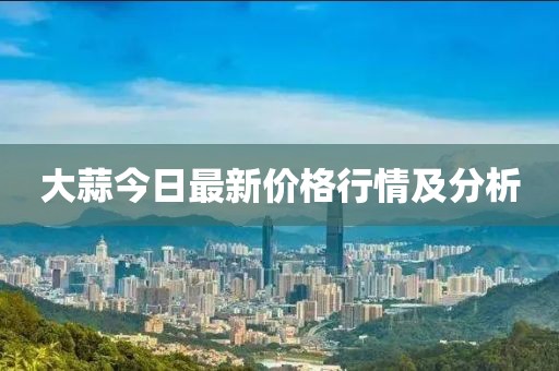 大蒜今日最新价格行情及分析