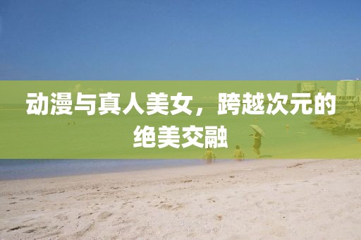动漫与真人美女，跨越次元的绝美交融