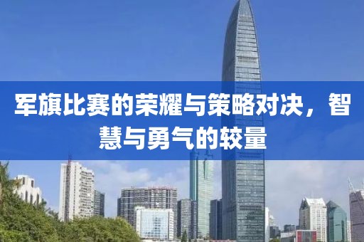 军旗比赛的荣耀与策略对决，智慧与勇气的较量