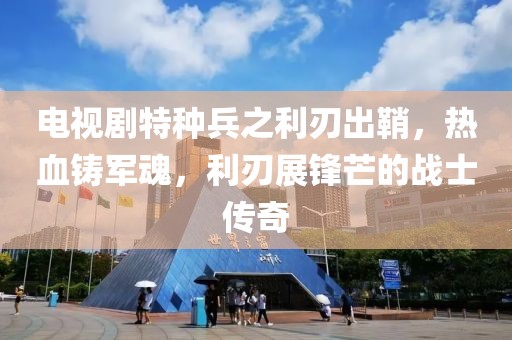 电视剧特种兵之利刃出鞘，热血铸军魂，利刃展锋芒的战士传奇