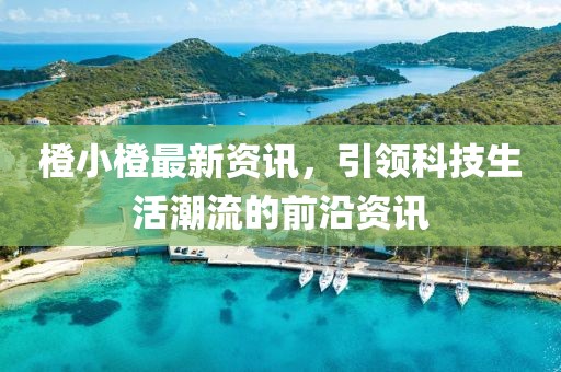 橙小橙最新资讯，引领科技生活潮流的前沿资讯