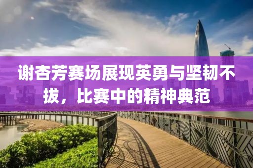 谢杏芳赛场展现英勇与坚韧不拔，比赛中的精神典范