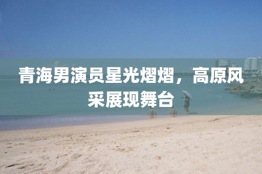 青海男演员星光熠熠，高原风采展现舞台