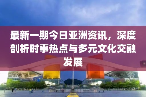 最新一期今日亚洲资讯，深度剖析时事热点与多元文化交融发展