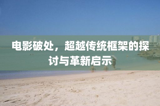 电影破处，超越传统框架的探讨与革新启示
