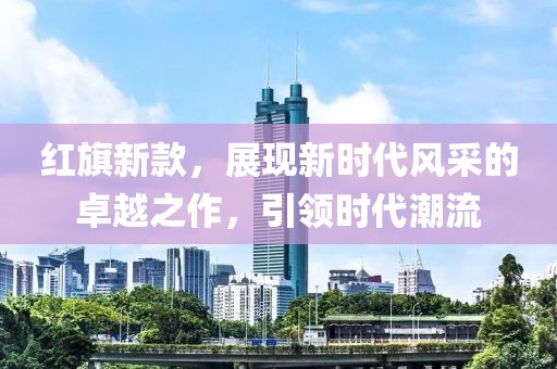 红旗新款，展现新时代风采的卓越之作，引领时代潮流