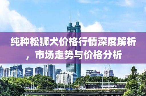 纯种松狮犬价格行情深度解析，市场走势与价格分析