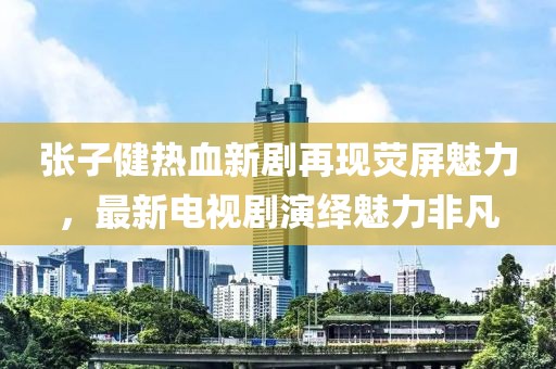 张子健热血新剧再现荧屏魅力，最新电视剧演绎魅力非凡