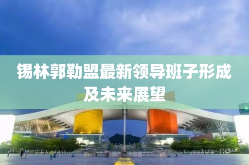 锡林郭勒盟最新领导班子形成及未来展望