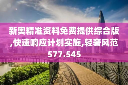 新奥精准资料免费提供综合版,快速响应计划实施,轻奢风范577.545