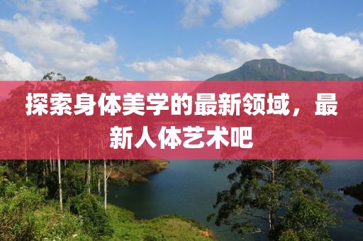 探索身体美学的最新领域，最新人体艺术吧