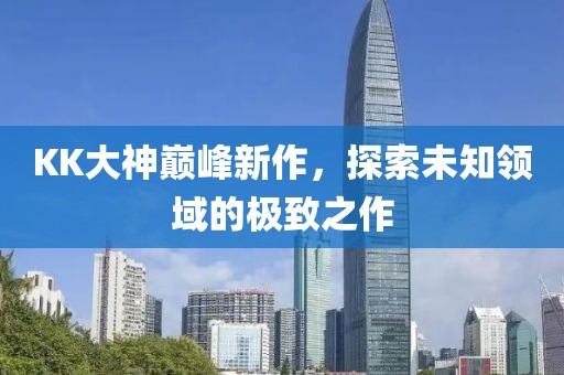 KK大神巅峰新作，探索未知领域的极致之作