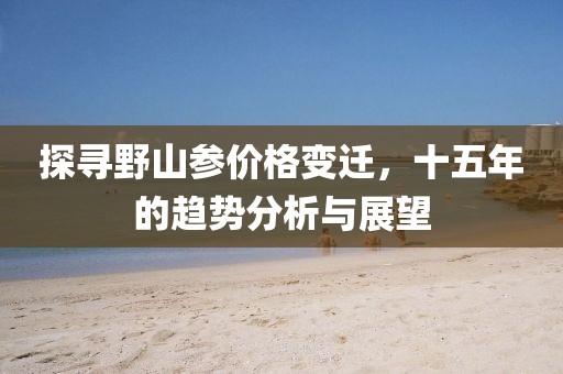 探寻野山参价格变迁，十五年的趋势分析与展望