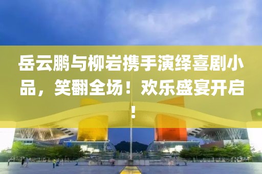 岳云鹏与柳岩携手演绎喜剧小品，笑翻全场！欢乐盛宴开启！