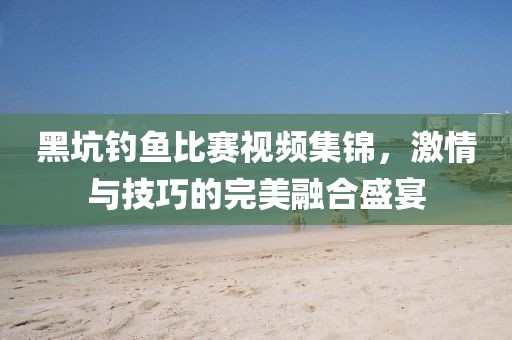 黑坑钓鱼比赛视频集锦，激情与技巧的完美融合盛宴