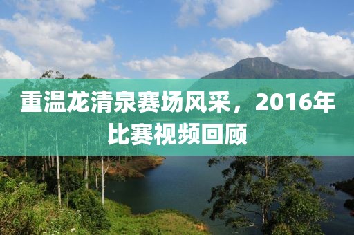 重温龙清泉赛场风采，2016年比赛视频回顾
