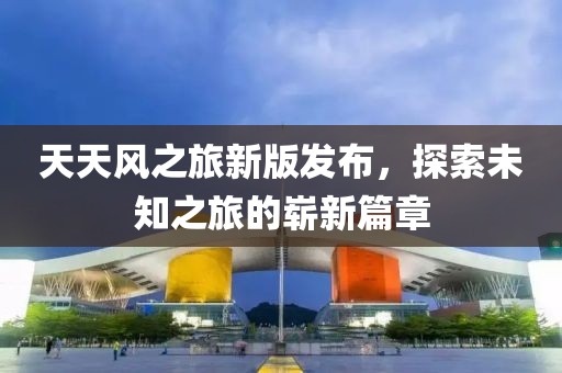 天天风之旅新版发布，探索未知之旅的崭新篇章