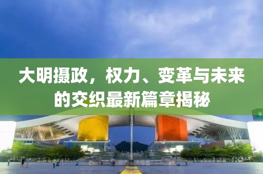 大明摄政，权力、变革与未来的交织最新篇章揭秘