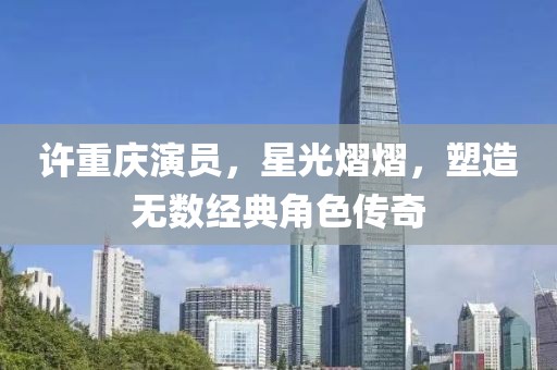 许重庆演员，星光熠熠，塑造无数经典角色传奇