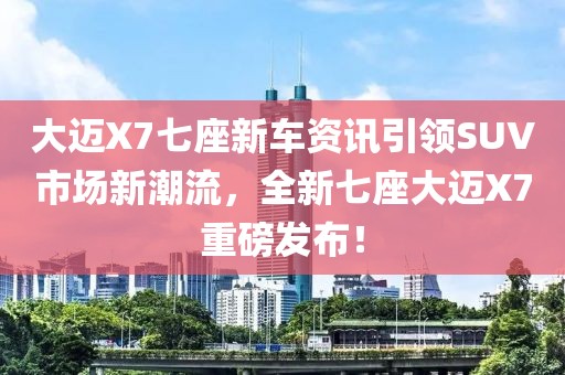 大迈X7七座新车资讯引领SUV市场新潮流，全新七座大迈X7重磅发布！
